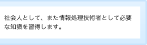 社会人として、また情報処理技術者として必要な知識を習得します。