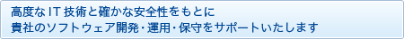 高度なIT技術と確かな安全性をもとに
貴社のソフトウェア開発・運用・保守をサポートいたします